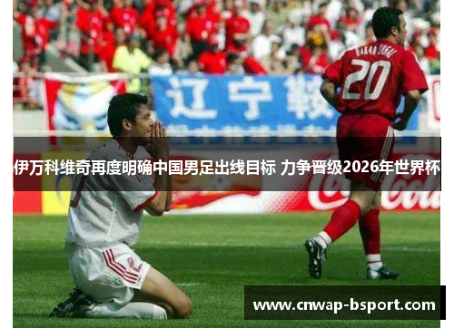 伊万科维奇再度明确中国男足出线目标 力争晋级2026年世界杯
