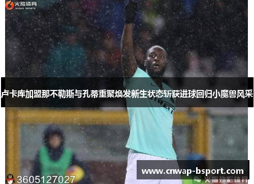 卢卡库加盟那不勒斯与孔蒂重聚焕发新生状态斩获进球回归小魔兽风采