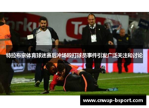 特拉布宗体育球迷赛后冲场殴打球员事件引发广泛关注和讨论