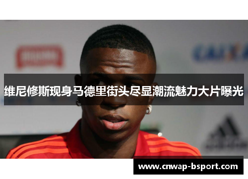 维尼修斯现身马德里街头尽显潮流魅力大片曝光